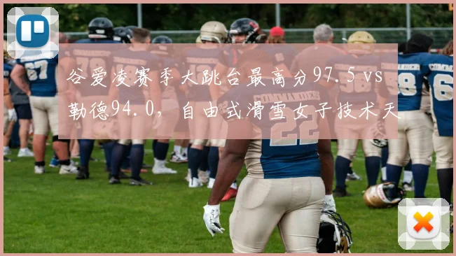 谷爱凌赛季大跳台最高分97.5 vs 勒德94.0，自由式滑雪女子技术天花板之争