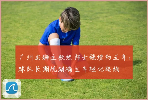 广州龙狮主教练郭士强续约五年，球队长期规划确立年轻化路线