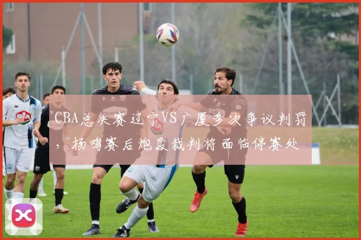 CBA总决赛辽宁VS广厦多次争议判罚，杨鸣赛后炮轰裁判将面临停赛处罚