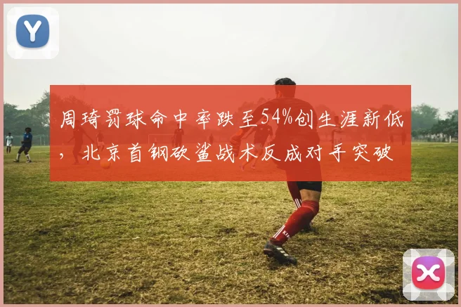 周琦罚球命中率跌至54%创生涯新低，北京首钢砍鲨战术反成对手突破口